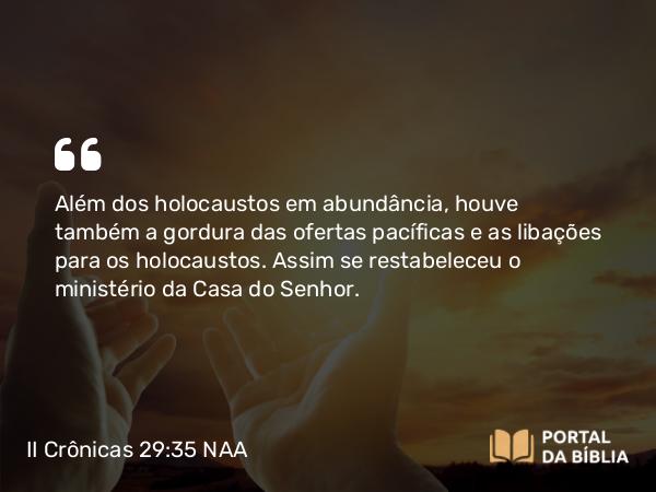 II Crônicas 29:35 NAA - Além dos holocaustos em abundância, houve também a gordura das ofertas pacíficas e as libações para os holocaustos. Assim se restabeleceu o ministério da Casa do Senhor.