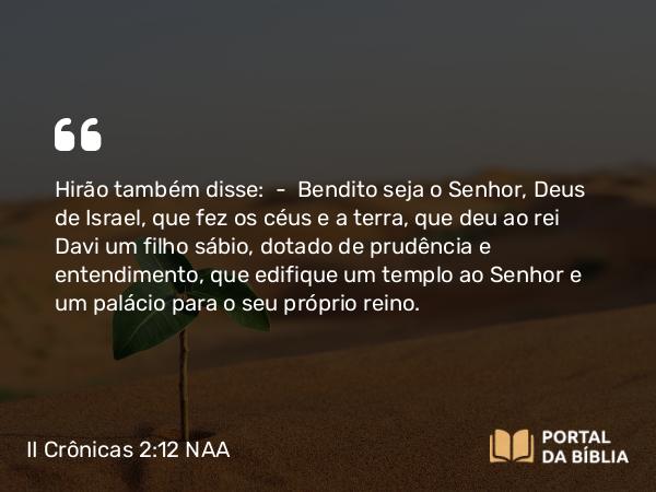 II Crônicas 2:12 NAA - Hirão também disse: — Bendito seja o Senhor, Deus de Israel, que fez os céus e a terra, que deu ao rei Davi um filho sábio, dotado de prudência e entendimento, que edifique um templo ao Senhor e um palácio para o seu próprio reino.