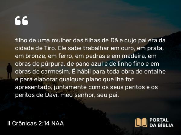 II Crônicas 2:14 NAA - filho de uma mulher das filhas de Dã e cujo pai era da cidade de Tiro. Ele sabe trabalhar em ouro, em prata, em bronze, em ferro, em pedras e em madeira, em obras de púrpura, de pano azul e de linho fino e em obras de carmesim. É hábil para toda obra de entalhe e para elaborar qualquer plano que lhe for apresentado, juntamente com os seus peritos e os peritos de Davi, meu senhor, seu pai.