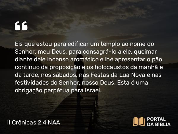 II Crônicas 2:4 NAA - Eis que estou para edificar um templo ao nome do Senhor, meu Deus, para consagrá-lo a ele, queimar diante dele incenso aromático e lhe apresentar o pão contínuo da proposição e os holocaustos da manhã e da tarde, nos sábados, nas Festas da Lua Nova e nas festividades do Senhor, nosso Deus. Esta é uma obrigação perpétua para Israel.