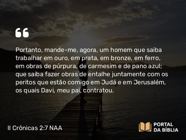 II Crônicas 2:7 NAA - Portanto, mande-me, agora, um homem que saiba trabalhar em ouro, em prata, em bronze, em ferro, em obras de púrpura, de carmesim e de pano azul; que saiba fazer obras de entalhe juntamente com os peritos que estão comigo em Judá e em Jerusalém, os quais Davi, meu pai, contratou.