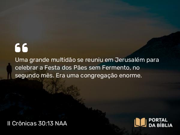 II Crônicas 30:13 NAA - Uma grande multidão se reuniu em Jerusalém para celebrar a Festa dos Pães sem Fermento, no segundo mês. Era uma congregação enorme.