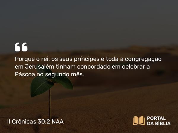 II Crônicas 30:2 NAA - Porque o rei, os seus príncipes e toda a congregação em Jerusalém tinham concordado em celebrar a Páscoa no segundo mês.