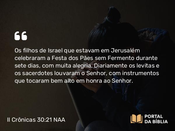 II Crônicas 30:21-22 NAA - Os filhos de Israel que estavam em Jerusalém celebraram a Festa dos Pães sem Fermento durante sete dias, com muita alegria. Diariamente os levitas e os sacerdotes louvaram o Senhor, com instrumentos que tocaram bem alto em honra ao Senhor.