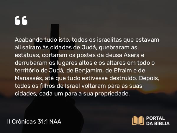 II Crônicas 31:1 NAA - Acabando tudo isto, todos os israelitas que estavam ali saíram às cidades de Judá, quebraram as estátuas, cortaram os postes da deusa Aserá e derrubaram os lugares altos e os altares em todo o território de Judá, de Benjamim, de Efraim e de Manassés, até que tudo estivesse destruído. Depois, todos os filhos de Israel voltaram para as suas cidades, cada um para a sua propriedade.