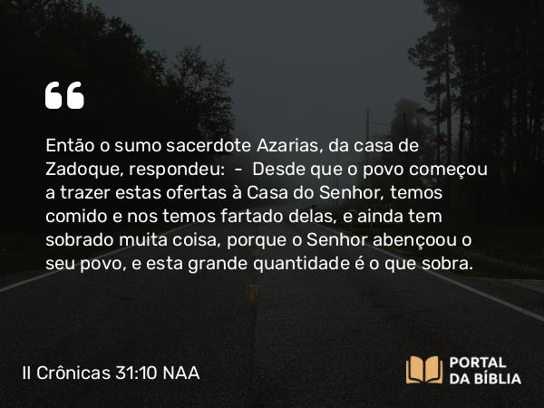 II Crônicas 31:10 NAA - Então o sumo sacerdote Azarias, da casa de Zadoque, respondeu: — Desde que o povo começou a trazer estas ofertas à Casa do Senhor, temos comido e nos temos fartado delas, e ainda tem sobrado muita coisa, porque o Senhor abençoou o seu povo, e esta grande quantidade é o que sobra.