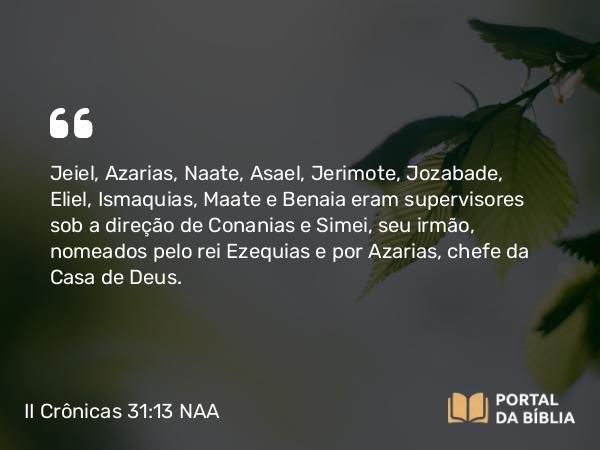 II Crônicas 31:13 NAA - Jeiel, Azarias, Naate, Asael, Jerimote, Jozabade, Eliel, Ismaquias, Maate e Benaia eram supervisores sob a direção de Conanias e Simei, seu irmão, nomeados pelo rei Ezequias e por Azarias, chefe da Casa de Deus.