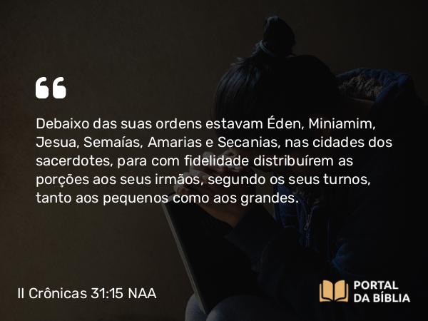 II Crônicas 31:15 NAA - Debaixo das suas ordens estavam Éden, Miniamim, Jesua, Semaías, Amarias e Secanias, nas cidades dos sacerdotes, para com fidelidade distribuírem as porções aos seus irmãos, segundo os seus turnos, tanto aos pequenos como aos grandes.