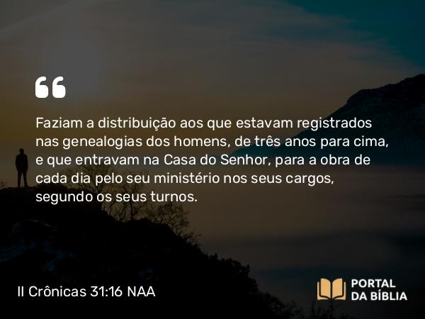 II Crônicas 31:16 NAA - Faziam a distribuição aos que estavam registrados nas genealogias dos homens, de três anos para cima, e que entravam na Casa do Senhor, para a obra de cada dia pelo seu ministério nos seus cargos, segundo os seus turnos.