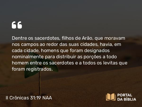 II Crônicas 31:19 NAA - Dentre os sacerdotes, filhos de Arão, que moravam nos campos ao redor das suas cidades, havia, em cada cidade, homens que foram designados nominalmente para distribuir as porções a todo homem entre os sacerdotes e a todos os levitas que foram registrados.