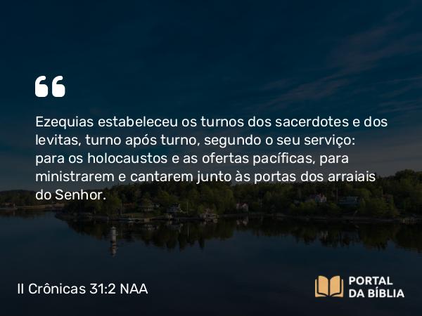 II Crônicas 31:2 NAA - Ezequias estabeleceu os turnos dos sacerdotes e dos levitas, turno após turno, segundo o seu serviço: para os holocaustos e as ofertas pacíficas, para ministrarem e cantarem junto às portas dos arraiais do Senhor.