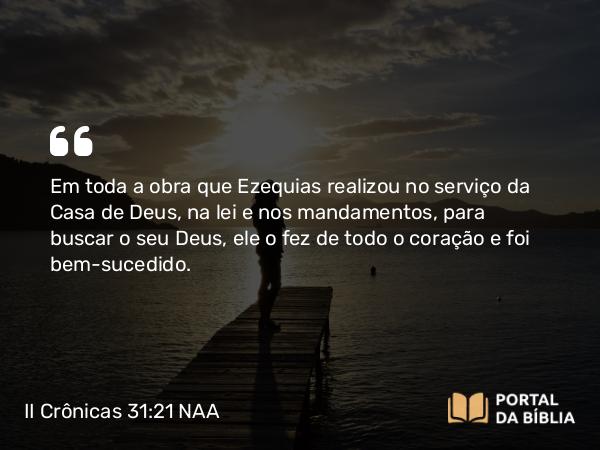 II Crônicas 31:21 NAA - Em toda a obra que Ezequias realizou no serviço da Casa de Deus, na lei e nos mandamentos, para buscar o seu Deus, ele o fez de todo o coração e foi bem-sucedido.