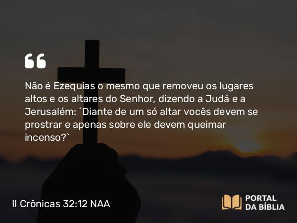 II Crônicas 32:12 NAA - Não é Ezequias o mesmo que removeu os lugares altos e os altares do Senhor, dizendo a Judá e a Jerusalém: ‘Diante de um só altar vocês devem se prostrar e apenas sobre ele devem queimar incenso?’