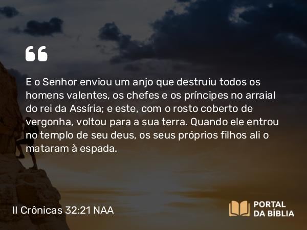 II Crônicas 32:21-22 NAA - E o Senhor enviou um anjo que destruiu todos os homens valentes, os chefes e os príncipes no arraial do rei da Assíria; e este, com o rosto coberto de vergonha, voltou para a sua terra. Quando ele entrou no templo de seu deus, os seus próprios filhos ali o mataram à espada.