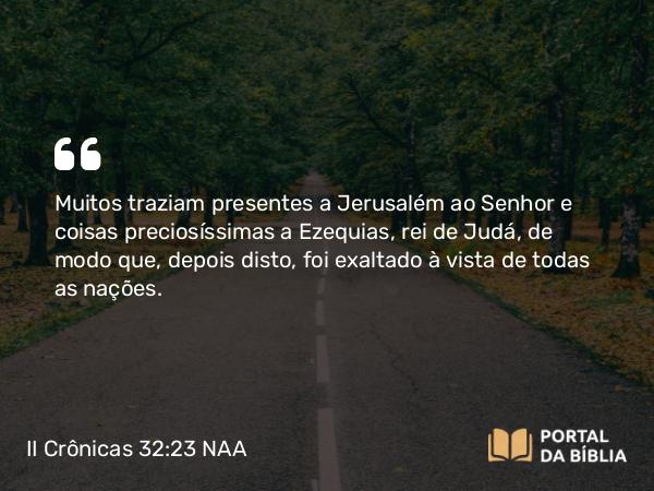 II Crônicas 32:23 NAA - Muitos traziam presentes a Jerusalém ao Senhor e coisas preciosíssimas a Ezequias, rei de Judá, de modo que, depois disto, foi exaltado à vista de todas as nações.