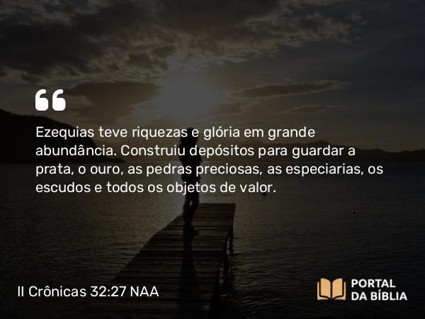 II Crônicas 32:27 NAA - Ezequias teve riquezas e glória em grande abundância. Construiu depósitos para guardar a prata, o ouro, as pedras preciosas, as especiarias, os escudos e todos os objetos de valor.