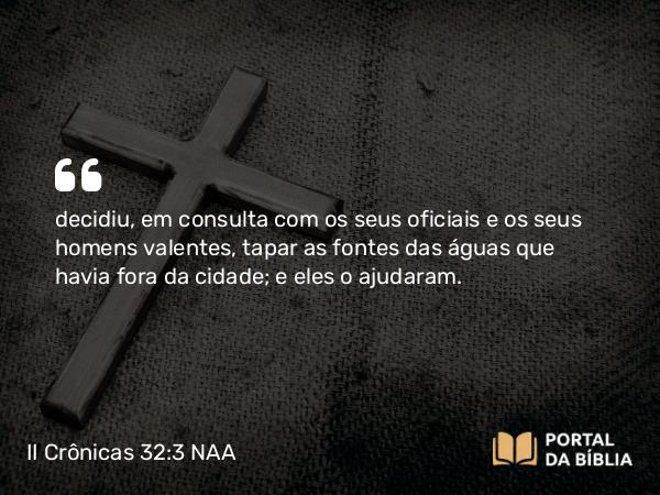 II Crônicas 32:3 NAA - decidiu, em consulta com os seus oficiais e os seus homens valentes, tapar as fontes das águas que havia fora da cidade; e eles o ajudaram.