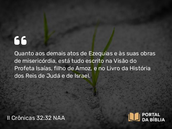 II Crônicas 32:32 NAA - Quanto aos demais atos de Ezequias e às suas obras de misericórdia, está tudo escrito na Visão do Profeta Isaías, filho de Amoz, e no Livro da História dos Reis de Judá e de Israel.