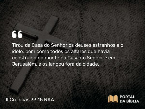 II Crônicas 33:15 NAA - Tirou da Casa do Senhor os deuses estranhos e o ídolo, bem como todos os altares que havia construído no monte da Casa do Senhor e em Jerusalém, e os lançou fora da cidade.