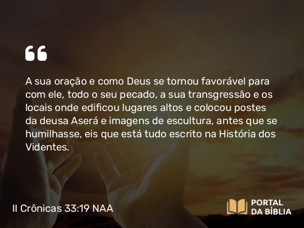 II Crônicas 33:19 NAA - A sua oração e como Deus se tornou favorável para com ele, todo o seu pecado, a sua transgressão e os locais onde edificou lugares altos e colocou postes da deusa Aserá e imagens de escultura, antes que se humilhasse, eis que está tudo escrito na História dos Videntes.