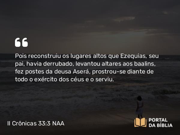 II Crônicas 33:3 NAA - Pois reconstruiu os lugares altos que Ezequias, seu pai, havia derrubado, levantou altares aos baalins, fez postes da deusa Aserá, prostrou-se diante de todo o exército dos céus e o serviu.