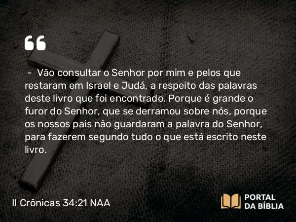 II Crônicas 34:21 NAA - — Vão consultar o Senhor por mim e pelos que restaram em Israel e Judá, a respeito das palavras deste livro que foi encontrado. Porque é grande o furor do Senhor, que se derramou sobre nós, porque os nossos pais não guardaram a palavra do Senhor, para fazerem segundo tudo o que está escrito neste livro.