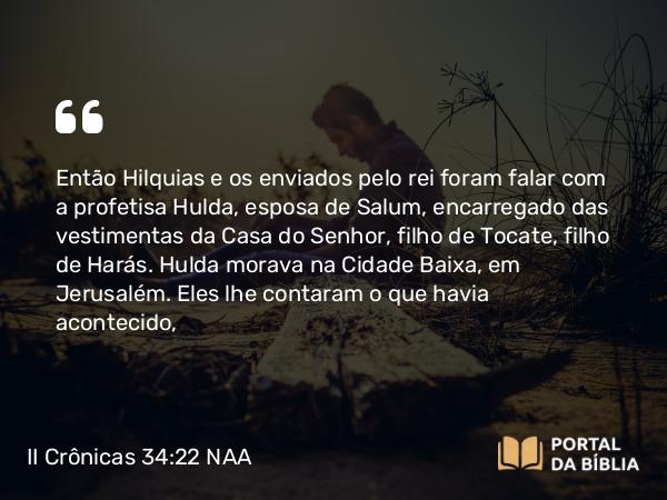 II Crônicas 34:22 NAA - Então Hilquias e os enviados pelo rei foram falar com a profetisa Hulda, esposa de Salum, encarregado das vestimentas da Casa do Senhor, filho de Tocate, filho de Harás. Hulda morava na parte nova da cidade, em Jerusalém. Eles lhe contaram o que havia acontecido,