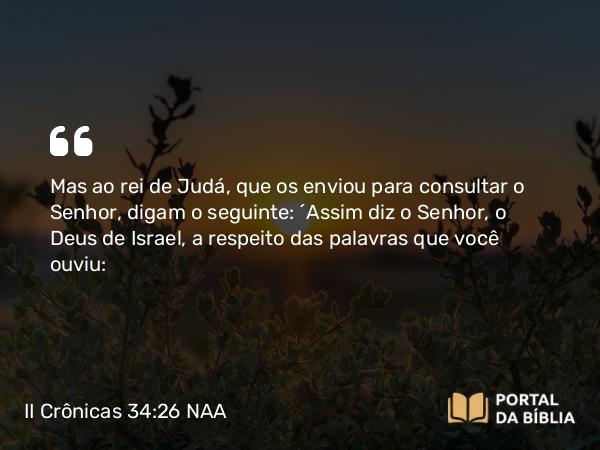 II Crônicas 34:26 NAA - Mas ao rei de Judá, que os enviou para consultar o Senhor, digam o seguinte: ‘Assim diz o Senhor, o Deus de Israel, a respeito das palavras que você ouviu: