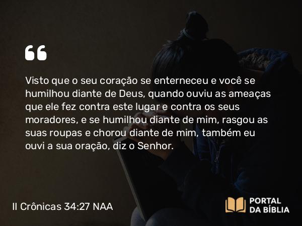 II Crônicas 34:27 NAA - Visto que o seu coração se enterneceu e você se humilhou diante de Deus, quando ouviu as ameaças que ele fez contra este lugar e contra os seus moradores, e se humilhou diante de mim, rasgou as suas roupas e chorou diante de mim, também eu ouvi a sua oração, diz o Senhor.