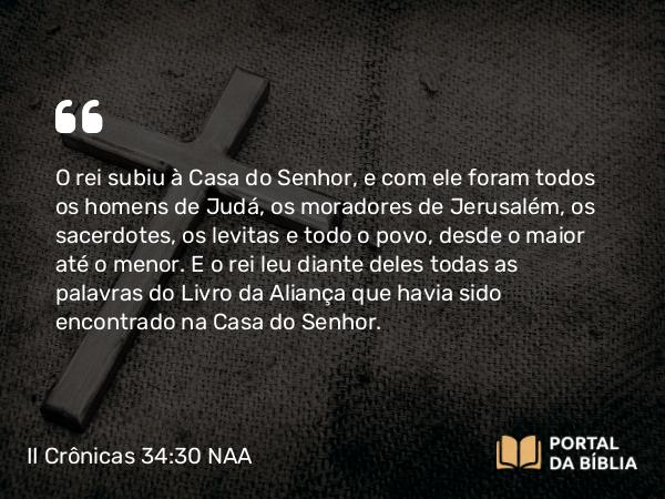 II Crônicas 34:30 NAA - O rei subiu à Casa do Senhor, e com ele foram todos os homens de Judá, os moradores de Jerusalém, os sacerdotes, os levitas e todo o povo, desde o maior até o menor. E o rei leu diante deles todas as palavras do Livro da Aliança que havia sido encontrado na Casa do Senhor.