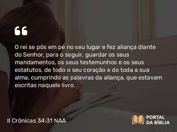 II Crônicas 34:31 NAA - O rei se pôs em pé no seu lugar e fez aliança diante do Senhor, para o seguir, guardar os seus mandamentos, os seus testemunhos e os seus estatutos, de todo o seu coração e de toda a sua alma, cumprindo as palavras da aliança, que estavam escritas naquele livro.