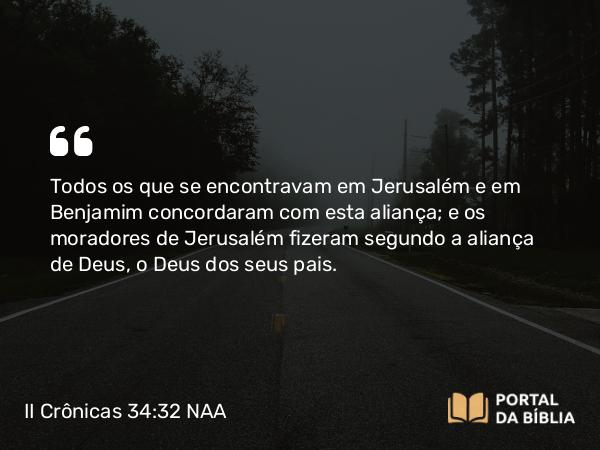 II Crônicas 34:32 NAA - Todos os que se encontravam em Jerusalém e em Benjamim concordaram com esta aliança; e os moradores de Jerusalém fizeram segundo a aliança de Deus, o Deus dos seus pais.