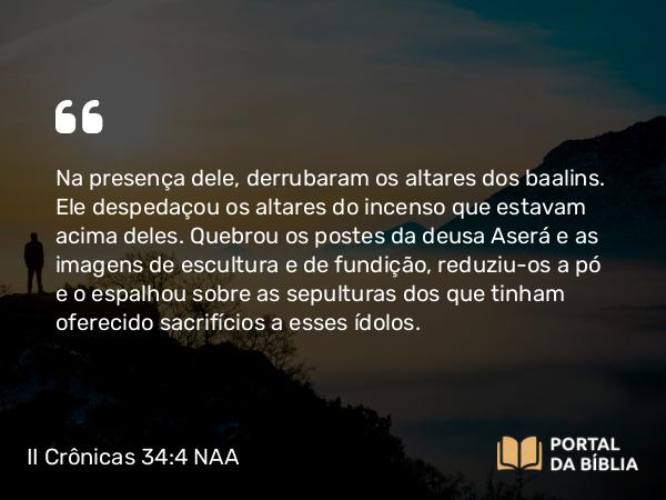 II Crônicas 34:4 NAA - Na presença dele, derrubaram os altares dos baalins. Ele despedaçou os altares do incenso que estavam acima deles. Quebrou os postes da deusa Aserá e as imagens de escultura e de fundição, reduziu-os a pó e o espalhou sobre as sepulturas dos que tinham oferecido sacrifícios a esses ídolos.