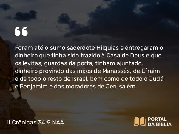 II Crônicas 34:9 NAA - Foram até o sumo sacerdote Hilquias e entregaram o dinheiro que tinha sido trazido à Casa de Deus e que os levitas, guardas da porta, tinham ajuntado, dinheiro provindo das mãos de Manassés, de Efraim e de todo o resto de Israel, bem como de todo o Judá e Benjamim e dos moradores de Jerusalém.