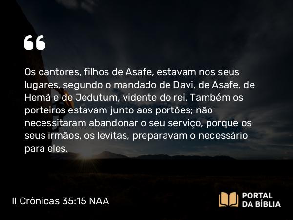 II Crônicas 35:15 NAA - Os cantores, filhos de Asafe, estavam nos seus lugares, segundo o mandado de Davi, de Asafe, de Hemã e de Jedutum, vidente do rei. Também os porteiros estavam junto aos portões; não necessitaram abandonar o seu serviço, porque os seus irmãos, os levitas, preparavam o necessário para eles.