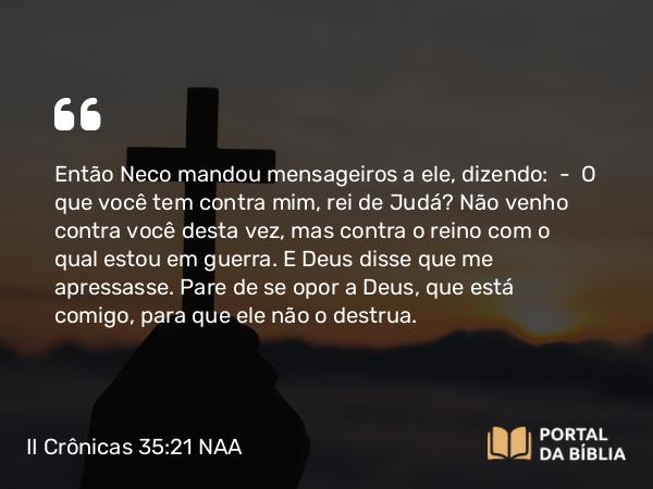 II Crônicas 35:21 NAA - Então Neco mandou mensageiros a ele, dizendo: — O que você tem contra mim, rei de Judá? Não venho contra você desta vez, mas contra o reino com o qual estou em guerra. E Deus disse que me apressasse. Pare de se opor a Deus, que está comigo, para que ele não o destrua.