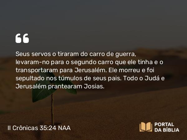 II Crônicas 35:24 NAA - Seus servos o tiraram do carro de guerra, levaram-no para o segundo carro que ele tinha e o transportaram para Jerusalém. Ele morreu e foi sepultado nos túmulos de seus pais. Todo o Judá e Jerusalém prantearam Josias.