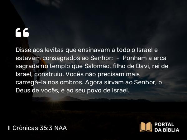 II Crônicas 35:3 NAA - Disse aos levitas que ensinavam a todo o Israel e estavam consagrados ao Senhor: — Ponham a arca sagrada no templo que Salomão, filho de Davi, rei de Israel, construiu. Vocês não precisam mais carregá-la nos ombros. Agora sirvam ao Senhor, o Deus de vocês, e ao seu povo de Israel.