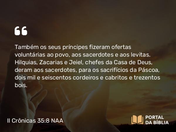 II Crônicas 35:8 NAA - Também os seus príncipes fizeram ofertas voluntárias ao povo, aos sacerdotes e aos levitas. Hilquias, Zacarias e Jeiel, chefes da Casa de Deus, deram aos sacerdotes, para os sacrifícios da Páscoa, dois mil e seiscentos cordeiros e cabritos e trezentos bois.