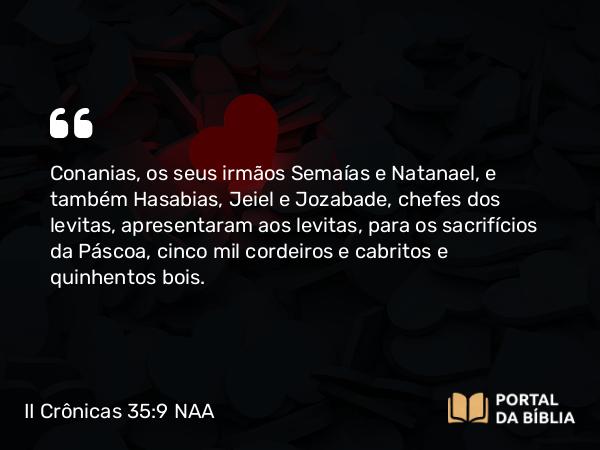 II Crônicas 35:9 NAA - Conanias, os seus irmãos Semaías e Natanael, e também Hasabias, Jeiel e Jozabade, chefes dos levitas, apresentaram aos levitas, para os sacrifícios da Páscoa, cinco mil cordeiros e cabritos e quinhentos bois.