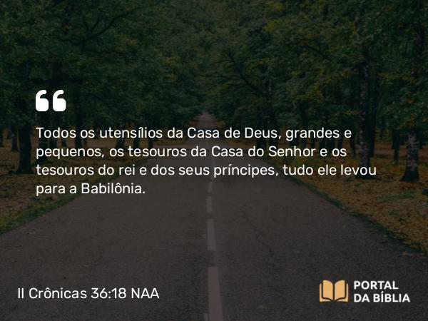 II Crônicas 36:18 NAA - Todos os utensílios da Casa de Deus, grandes e pequenos, os tesouros da Casa do Senhor e os tesouros do rei e dos seus príncipes, tudo ele levou para a Babilônia.