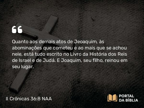 II Crônicas 36:8 NAA - Quanto aos demais atos de Jeoaquim, às abominações que cometeu e ao mais que se achou nele, está tudo escrito no Livro da História dos Reis de Israel e de Judá. E Joaquim, seu filho, reinou em seu lugar.