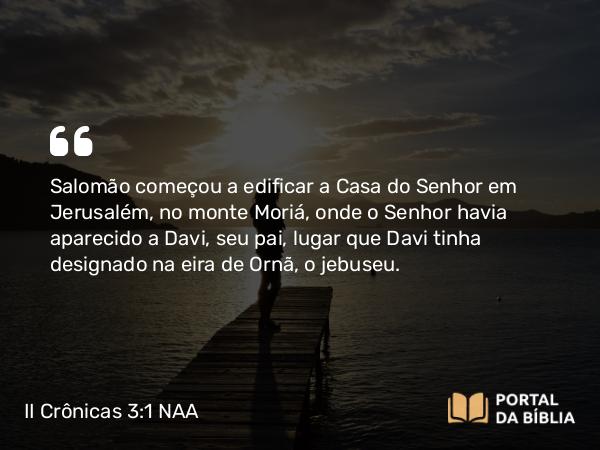 II Crônicas 3:1 NAA - Salomão começou a edificar a Casa do Senhor em Jerusalém, no monte Moriá, onde o Senhor havia aparecido a Davi, seu pai, lugar que Davi tinha designado na eira de Ornã, o jebuseu.