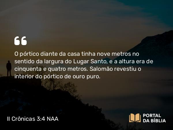 II Crônicas 3:4 NAA - O pórtico diante da casa tinha nove metros no sentido da largura do Lugar Santo, e a altura era de cinquenta e quatro metros. Salomão revestiu o interior do pórtico de ouro puro.