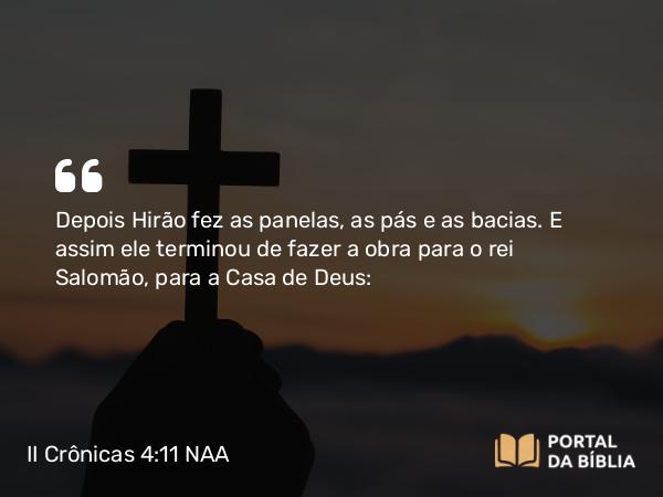 II Crônicas 4:11 NAA - Depois Hirão fez as panelas, as pás e as bacias. E assim ele terminou de fazer a obra para o rei Salomão, para a Casa de Deus: