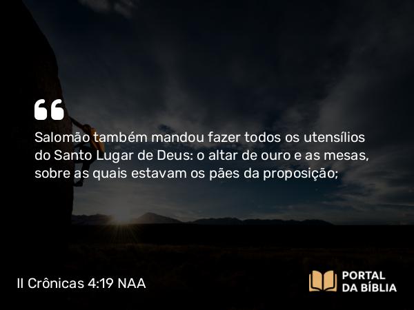 II Crônicas 4:19 NAA - Salomão também mandou fazer todos os utensílios do Santo Lugar de Deus: o altar de ouro e as mesas, sobre as quais estavam os pães da proposição;