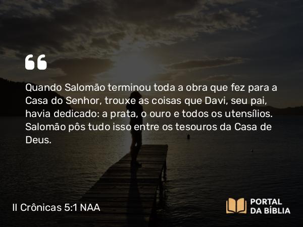 II Crônicas 5:1 NAA - Quando Salomão terminou toda a obra que fez para a Casa do Senhor, trouxe as coisas que Davi, seu pai, havia dedicado: a prata, o ouro e todos os utensílios. Salomão pôs tudo isso entre os tesouros da Casa de Deus.