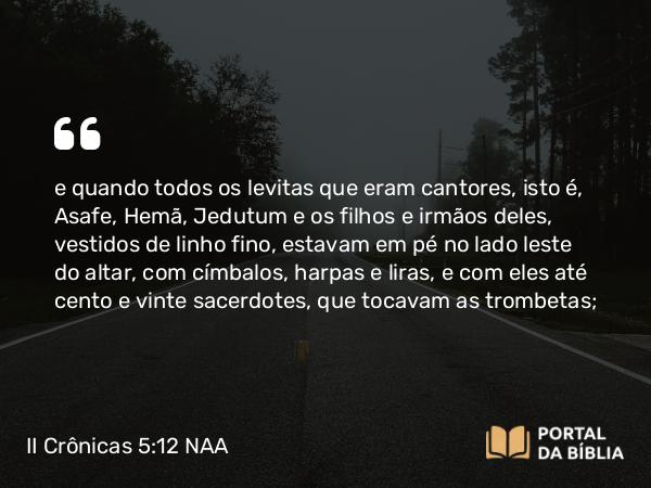 II Crônicas 5:12 NAA - e quando todos os levitas que eram cantores, isto é, Asafe, Hemã, Jedutum e os filhos e irmãos deles, vestidos de linho fino, estavam em pé no lado leste do altar, com címbalos, harpas e liras, e com eles até cento e vinte sacerdotes, que tocavam as trombetas;