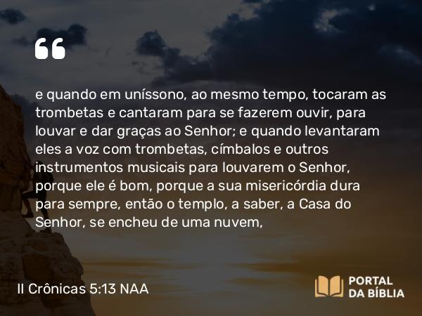 II Crônicas 5:13-14 NAA - e quando em uníssono, ao mesmo tempo, tocaram as trombetas e cantaram para se fazerem ouvir, para louvar e dar graças ao Senhor; e quando levantaram eles a voz com trombetas, címbalos e outros instrumentos musicais para louvarem o Senhor, porque ele é bom, porque a sua misericórdia dura para sempre, então o templo, a saber, a Casa do Senhor, se encheu de uma nuvem,