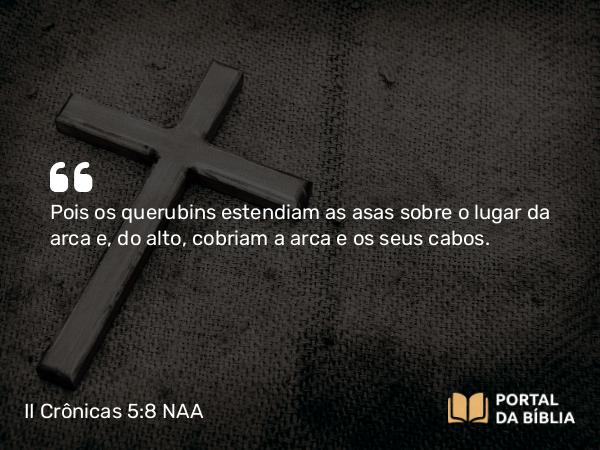 II Crônicas 5:8 NAA - Pois os querubins estendiam as asas sobre o lugar da arca e, do alto, cobriam a arca e os seus cabos.